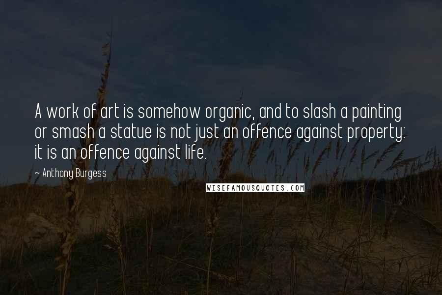 Anthony Burgess Quotes: A work of art is somehow organic, and to slash a painting or smash a statue is not just an offence against property: it is an offence against life.