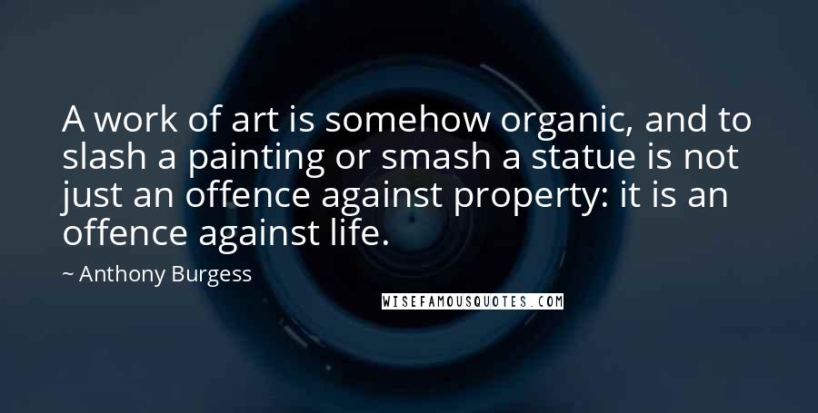 Anthony Burgess Quotes: A work of art is somehow organic, and to slash a painting or smash a statue is not just an offence against property: it is an offence against life.