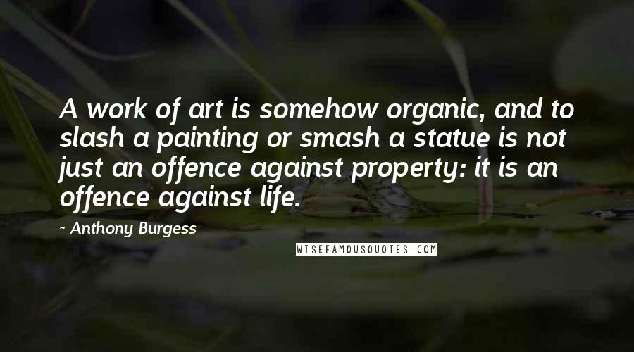 Anthony Burgess Quotes: A work of art is somehow organic, and to slash a painting or smash a statue is not just an offence against property: it is an offence against life.