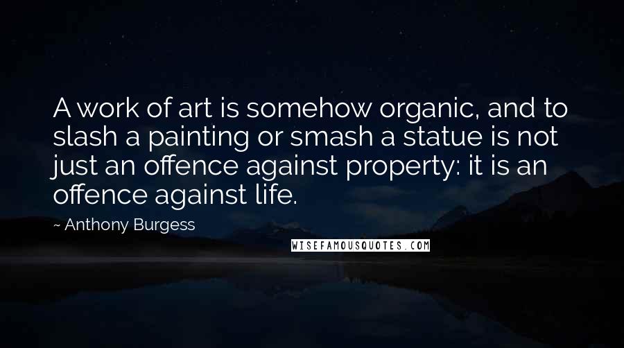Anthony Burgess Quotes: A work of art is somehow organic, and to slash a painting or smash a statue is not just an offence against property: it is an offence against life.