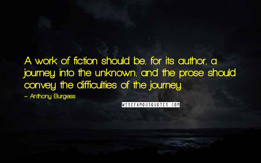 Anthony Burgess Quotes: A work of fiction should be, for its author, a journey into the unknown, and the prose should convey the difficulties of the journey.