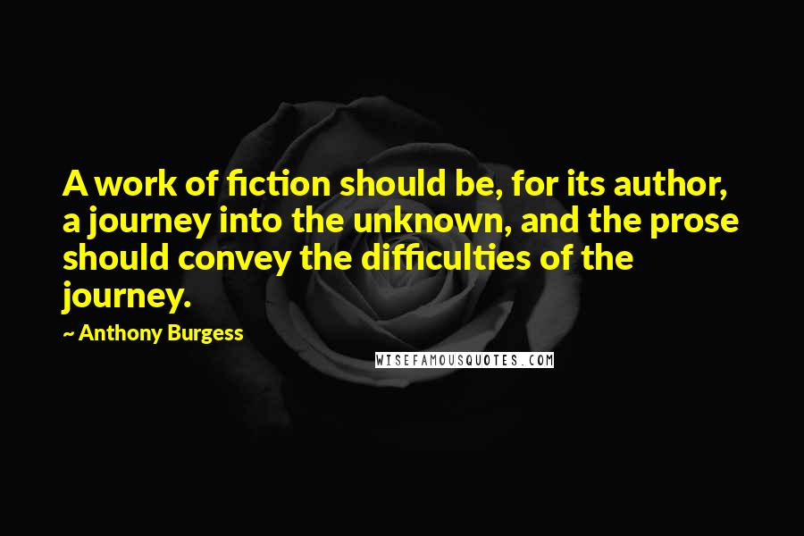 Anthony Burgess Quotes: A work of fiction should be, for its author, a journey into the unknown, and the prose should convey the difficulties of the journey.