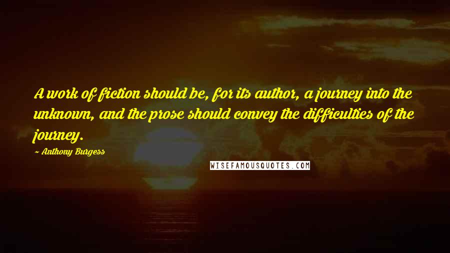 Anthony Burgess Quotes: A work of fiction should be, for its author, a journey into the unknown, and the prose should convey the difficulties of the journey.