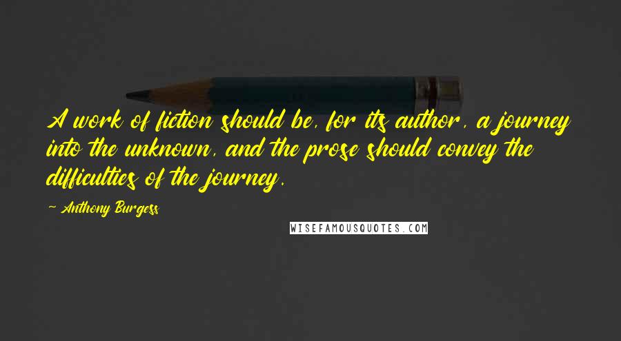 Anthony Burgess Quotes: A work of fiction should be, for its author, a journey into the unknown, and the prose should convey the difficulties of the journey.