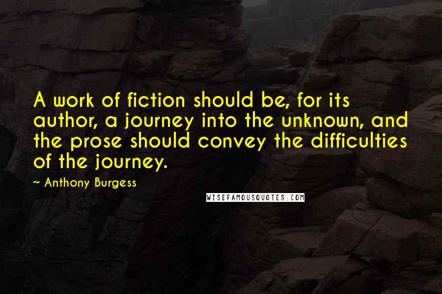 Anthony Burgess Quotes: A work of fiction should be, for its author, a journey into the unknown, and the prose should convey the difficulties of the journey.