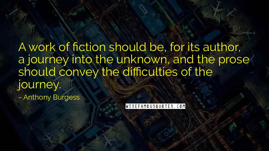 Anthony Burgess Quotes: A work of fiction should be, for its author, a journey into the unknown, and the prose should convey the difficulties of the journey.