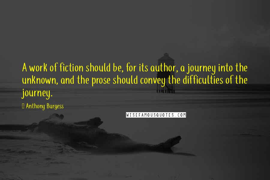 Anthony Burgess Quotes: A work of fiction should be, for its author, a journey into the unknown, and the prose should convey the difficulties of the journey.