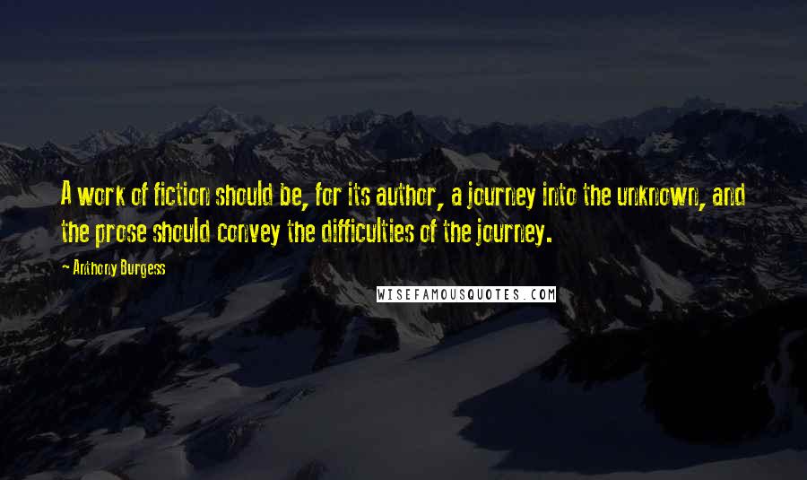 Anthony Burgess Quotes: A work of fiction should be, for its author, a journey into the unknown, and the prose should convey the difficulties of the journey.