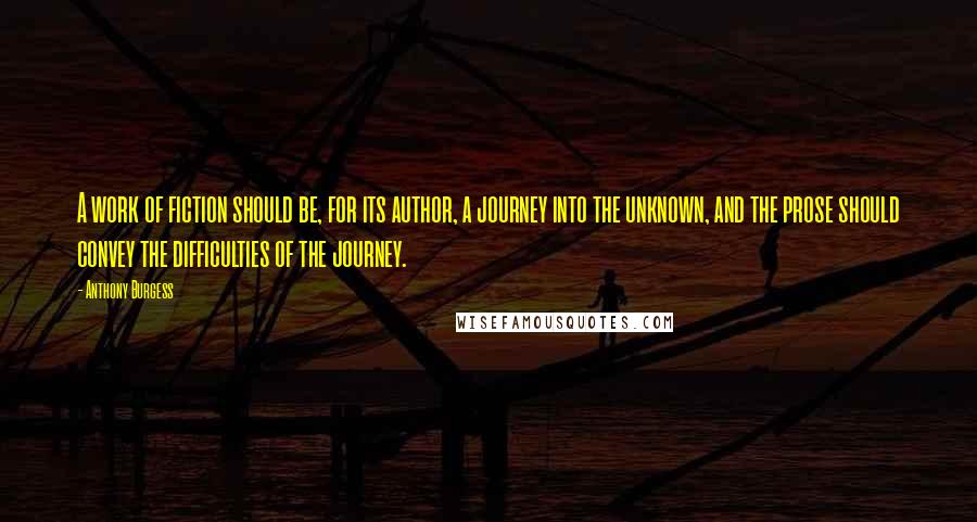 Anthony Burgess Quotes: A work of fiction should be, for its author, a journey into the unknown, and the prose should convey the difficulties of the journey.