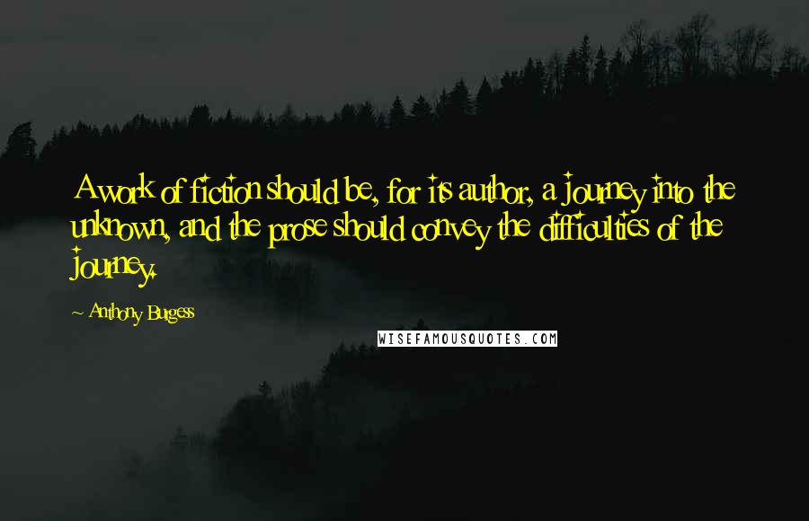 Anthony Burgess Quotes: A work of fiction should be, for its author, a journey into the unknown, and the prose should convey the difficulties of the journey.