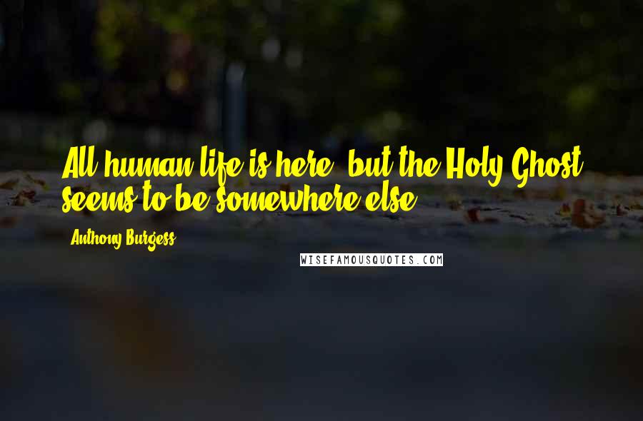 Anthony Burgess Quotes: All human life is here, but the Holy Ghost seems to be somewhere else.