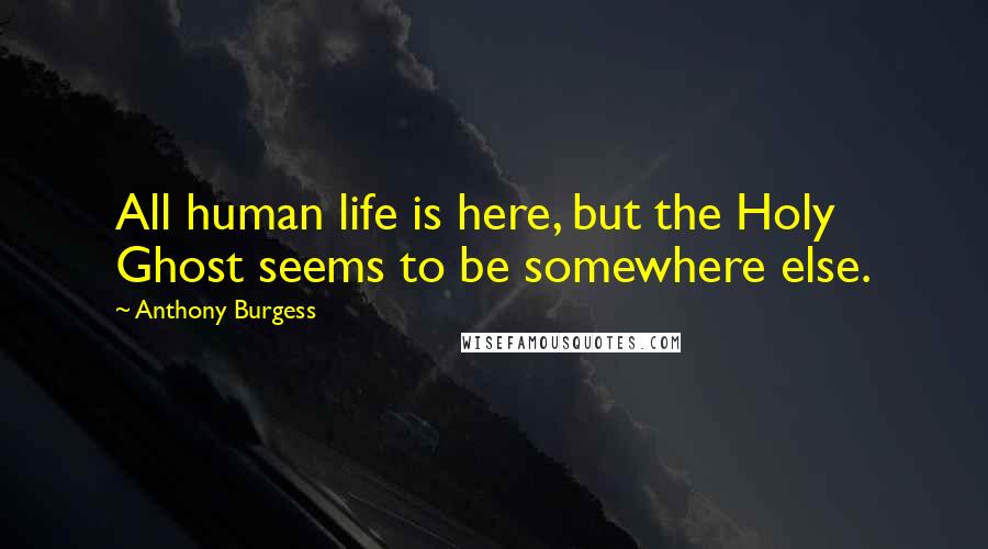 Anthony Burgess Quotes: All human life is here, but the Holy Ghost seems to be somewhere else.