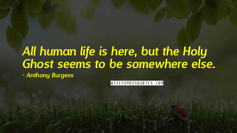 Anthony Burgess Quotes: All human life is here, but the Holy Ghost seems to be somewhere else.