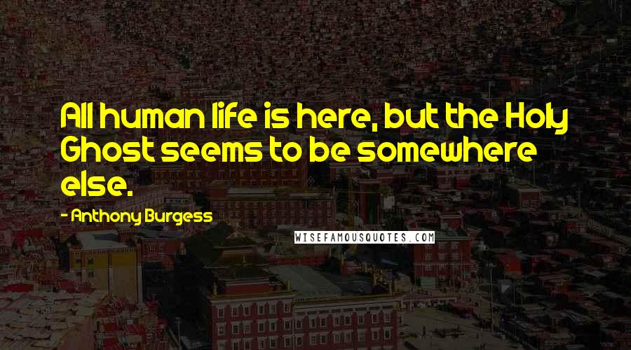 Anthony Burgess Quotes: All human life is here, but the Holy Ghost seems to be somewhere else.