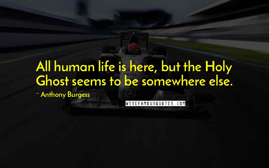 Anthony Burgess Quotes: All human life is here, but the Holy Ghost seems to be somewhere else.