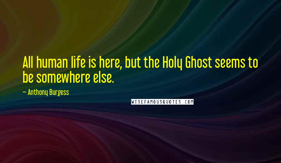 Anthony Burgess Quotes: All human life is here, but the Holy Ghost seems to be somewhere else.