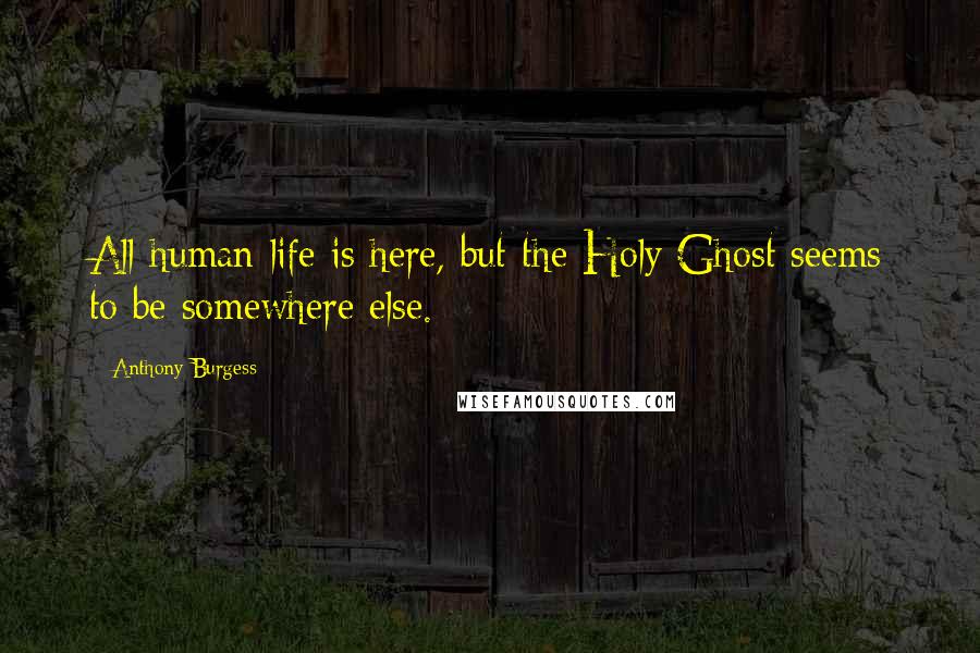 Anthony Burgess Quotes: All human life is here, but the Holy Ghost seems to be somewhere else.