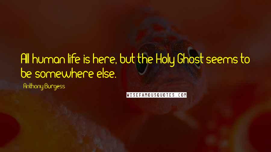 Anthony Burgess Quotes: All human life is here, but the Holy Ghost seems to be somewhere else.