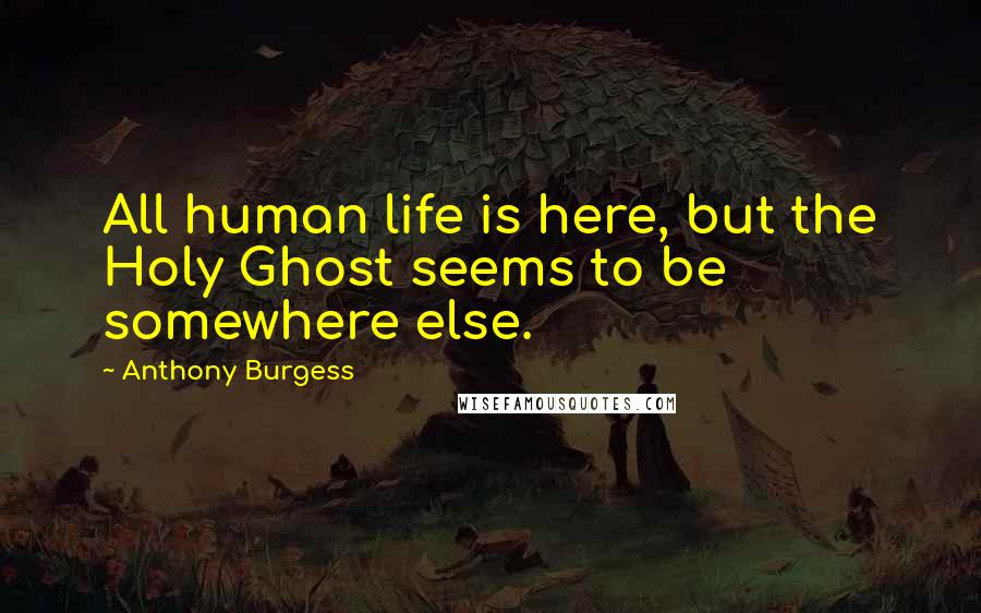Anthony Burgess Quotes: All human life is here, but the Holy Ghost seems to be somewhere else.