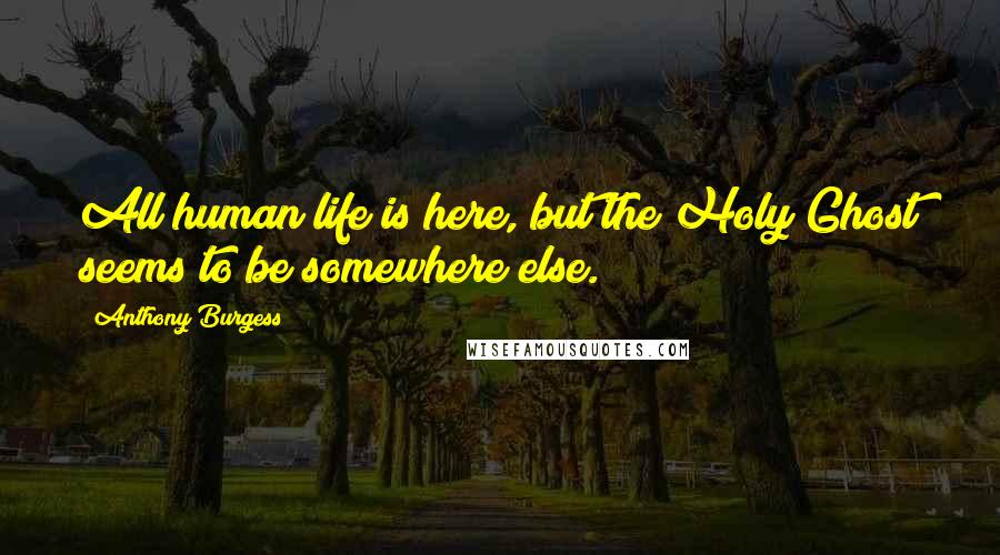 Anthony Burgess Quotes: All human life is here, but the Holy Ghost seems to be somewhere else.