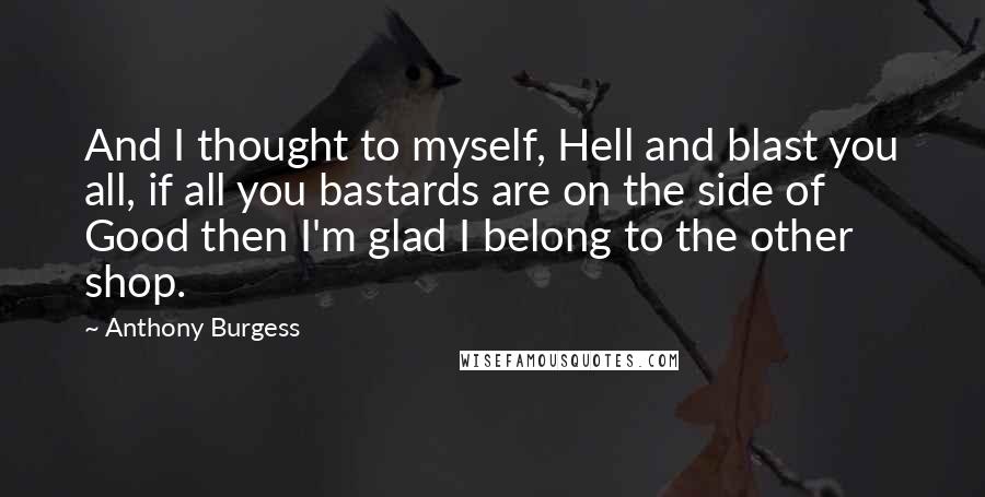 Anthony Burgess Quotes: And I thought to myself, Hell and blast you all, if all you bastards are on the side of Good then I'm glad I belong to the other shop.