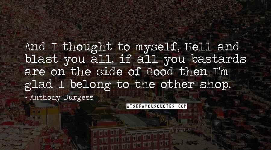 Anthony Burgess Quotes: And I thought to myself, Hell and blast you all, if all you bastards are on the side of Good then I'm glad I belong to the other shop.