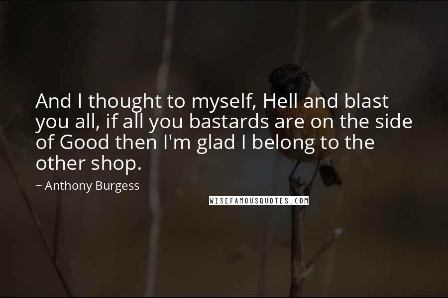Anthony Burgess Quotes: And I thought to myself, Hell and blast you all, if all you bastards are on the side of Good then I'm glad I belong to the other shop.