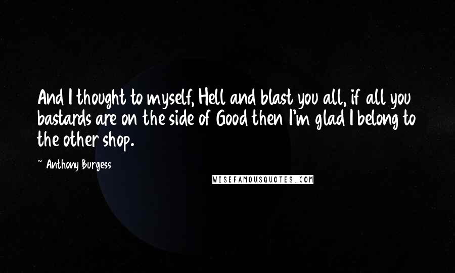 Anthony Burgess Quotes: And I thought to myself, Hell and blast you all, if all you bastards are on the side of Good then I'm glad I belong to the other shop.