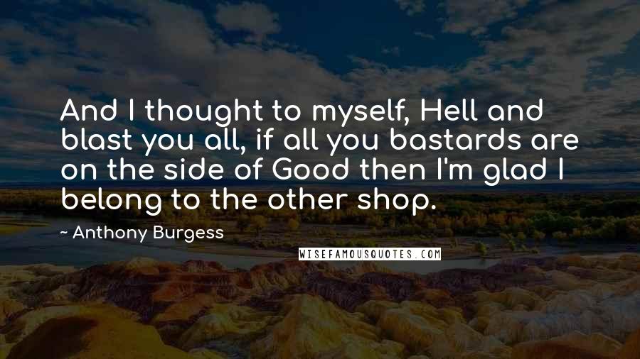Anthony Burgess Quotes: And I thought to myself, Hell and blast you all, if all you bastards are on the side of Good then I'm glad I belong to the other shop.