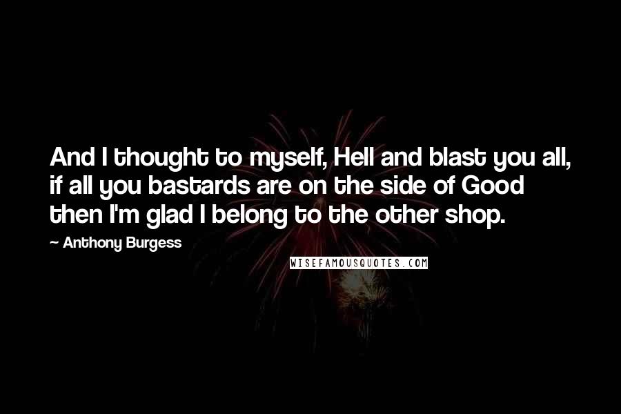 Anthony Burgess Quotes: And I thought to myself, Hell and blast you all, if all you bastards are on the side of Good then I'm glad I belong to the other shop.