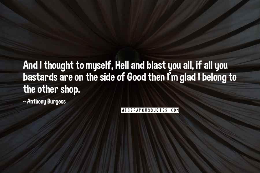 Anthony Burgess Quotes: And I thought to myself, Hell and blast you all, if all you bastards are on the side of Good then I'm glad I belong to the other shop.