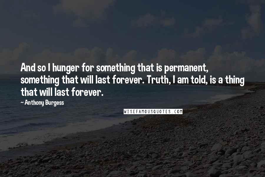 Anthony Burgess Quotes: And so I hunger for something that is permanent, something that will last forever. Truth, I am told, is a thing that will last forever.