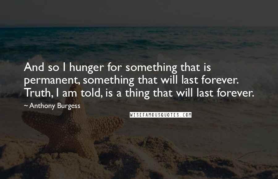 Anthony Burgess Quotes: And so I hunger for something that is permanent, something that will last forever. Truth, I am told, is a thing that will last forever.