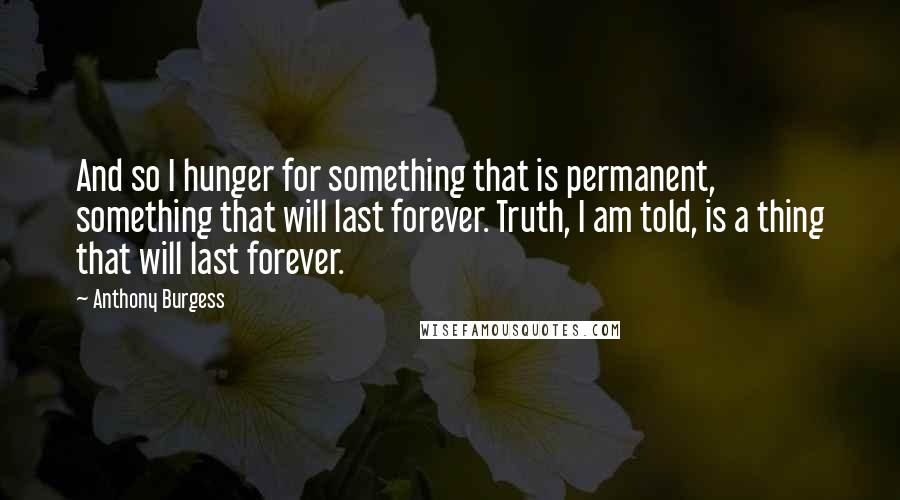 Anthony Burgess Quotes: And so I hunger for something that is permanent, something that will last forever. Truth, I am told, is a thing that will last forever.