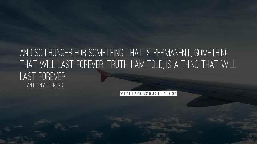 Anthony Burgess Quotes: And so I hunger for something that is permanent, something that will last forever. Truth, I am told, is a thing that will last forever.