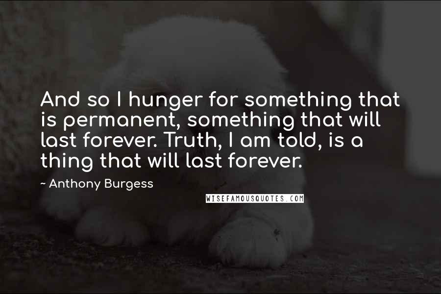 Anthony Burgess Quotes: And so I hunger for something that is permanent, something that will last forever. Truth, I am told, is a thing that will last forever.