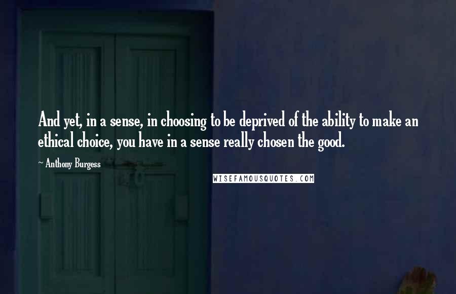 Anthony Burgess Quotes: And yet, in a sense, in choosing to be deprived of the ability to make an ethical choice, you have in a sense really chosen the good.