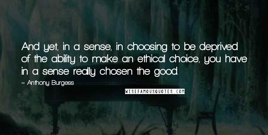 Anthony Burgess Quotes: And yet, in a sense, in choosing to be deprived of the ability to make an ethical choice, you have in a sense really chosen the good.