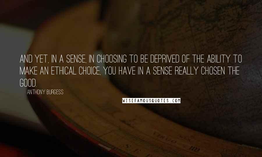 Anthony Burgess Quotes: And yet, in a sense, in choosing to be deprived of the ability to make an ethical choice, you have in a sense really chosen the good.