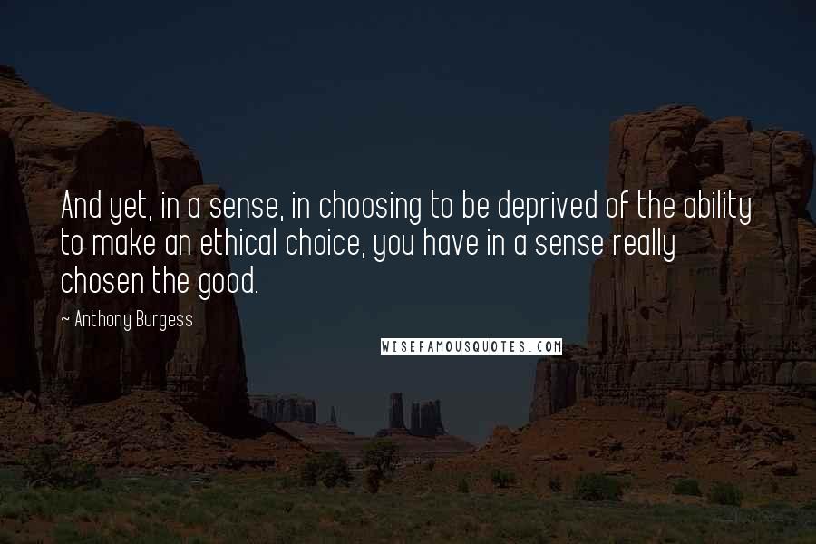 Anthony Burgess Quotes: And yet, in a sense, in choosing to be deprived of the ability to make an ethical choice, you have in a sense really chosen the good.