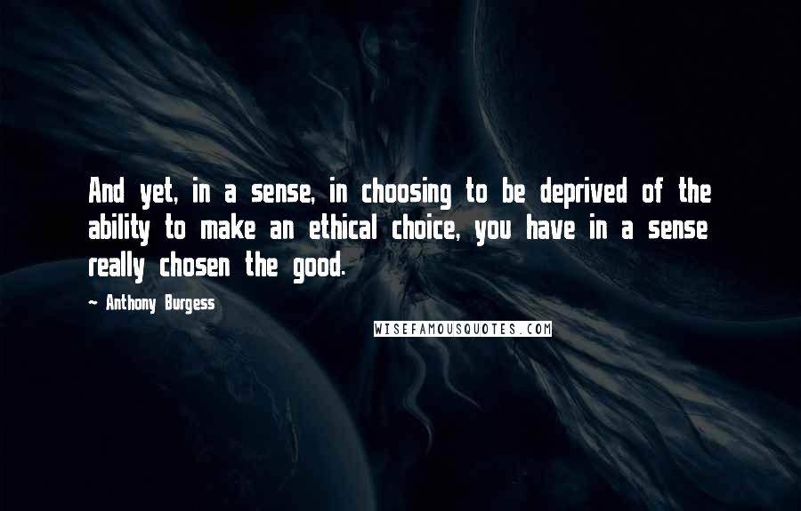 Anthony Burgess Quotes: And yet, in a sense, in choosing to be deprived of the ability to make an ethical choice, you have in a sense really chosen the good.