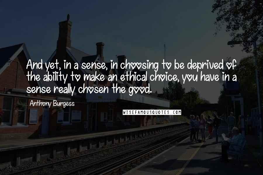 Anthony Burgess Quotes: And yet, in a sense, in choosing to be deprived of the ability to make an ethical choice, you have in a sense really chosen the good.