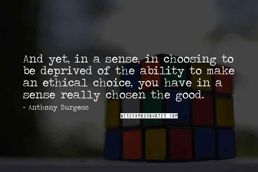 Anthony Burgess Quotes: And yet, in a sense, in choosing to be deprived of the ability to make an ethical choice, you have in a sense really chosen the good.