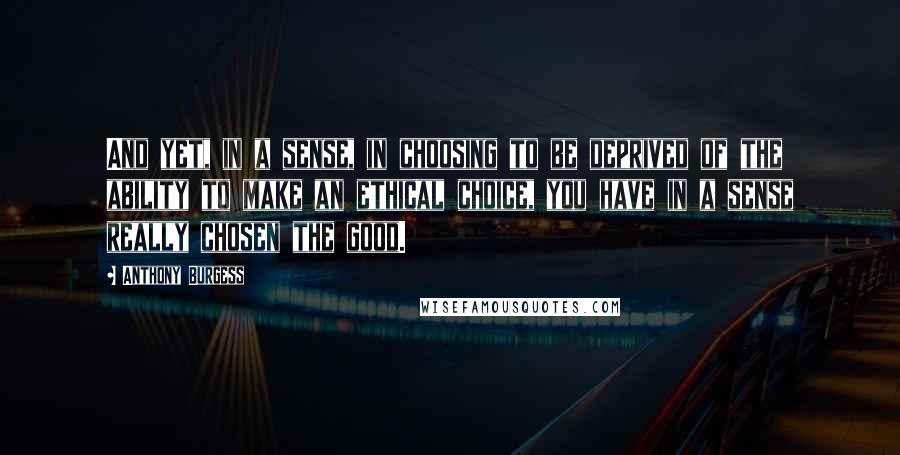 Anthony Burgess Quotes: And yet, in a sense, in choosing to be deprived of the ability to make an ethical choice, you have in a sense really chosen the good.