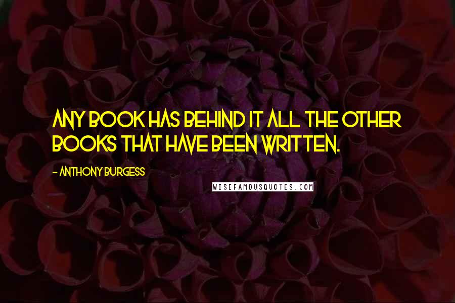 Anthony Burgess Quotes: Any book has behind it all the other books that have been written.