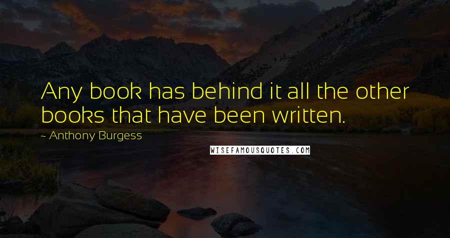 Anthony Burgess Quotes: Any book has behind it all the other books that have been written.