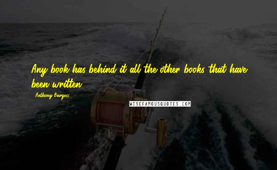 Anthony Burgess Quotes: Any book has behind it all the other books that have been written.