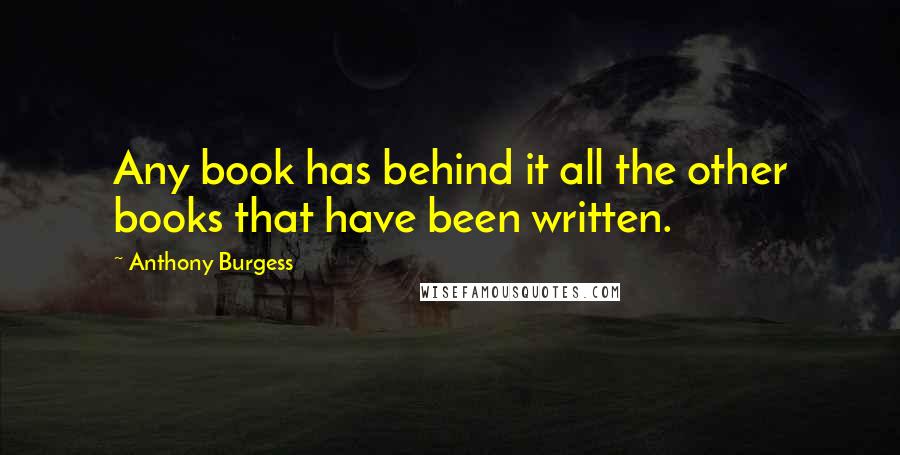 Anthony Burgess Quotes: Any book has behind it all the other books that have been written.