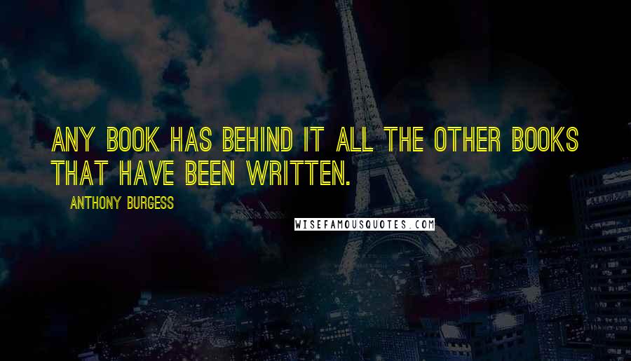 Anthony Burgess Quotes: Any book has behind it all the other books that have been written.