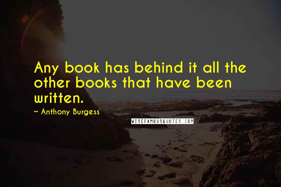 Anthony Burgess Quotes: Any book has behind it all the other books that have been written.